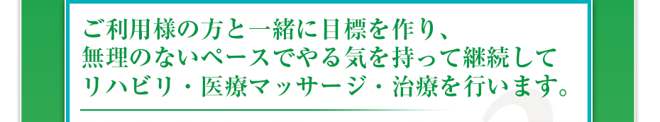 ご利用様の方と一緒に目標を作り、無理のないペースでやる気を持って継続してリハビリ・医療マッサージ・治療を行います。