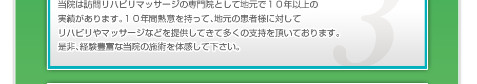 当院は訪問リハビリマッサージの専門院として地元で１０年以上の実績があります。１０年間熱意を持って、地元の患者様に対してリハビリやマッサージなどを提供してきて多くの支持を頂いております。是非、経験豊富な当院の施術を体感して下さい。