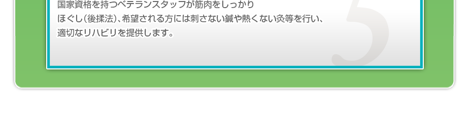 国家資格を持つベテランスタッフが筋肉をしっかりほぐし（後揉法）、希望される方には刺さない鍼や熱くない灸等を行い、適切なリハビリを提供します。